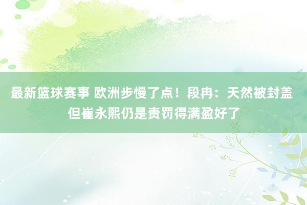 最新篮球赛事 欧洲步慢了点！段冉：天然被封盖 但崔永熙仍是责罚得满盈好了