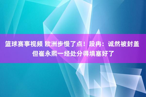 篮球赛事视频 欧洲步慢了点！段冉：诚然被封盖 但崔永熙一经处分得填塞好了