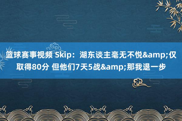 篮球赛事视频 Skip：湖东谈主毫无不悦&仅取得80分 但他们7天5战&那我退一步