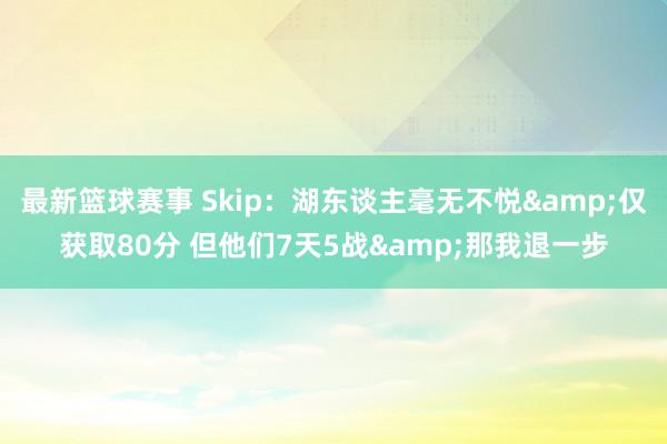 最新篮球赛事 Skip：湖东谈主毫无不悦&仅获取80分 但他们7天5战&那我退一步