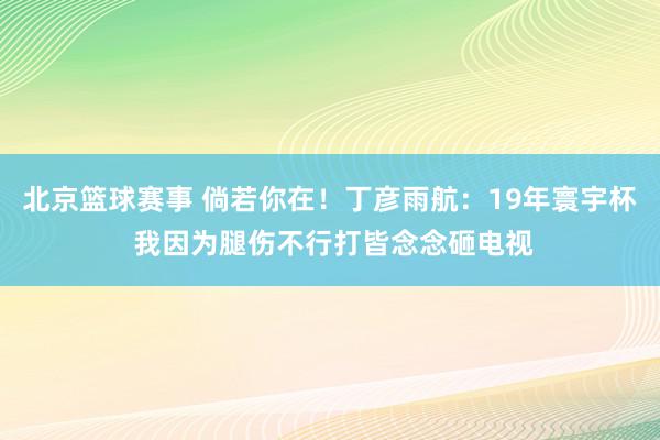 北京篮球赛事 倘若你在！丁彦雨航：19年寰宇杯 我因为腿伤不行打皆念念砸电视