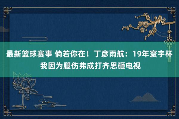 最新篮球赛事 倘若你在！丁彦雨航：19年寰宇杯 我因为腿伤弗成打齐思砸电视