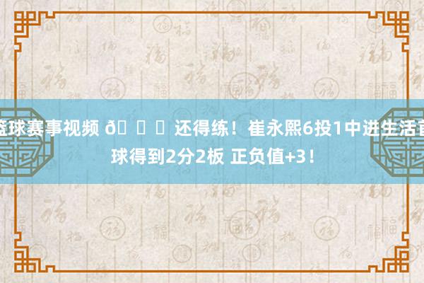 篮球赛事视频 👏还得练！崔永熙6投1中进生活首球得到2分2板 正负值+3！