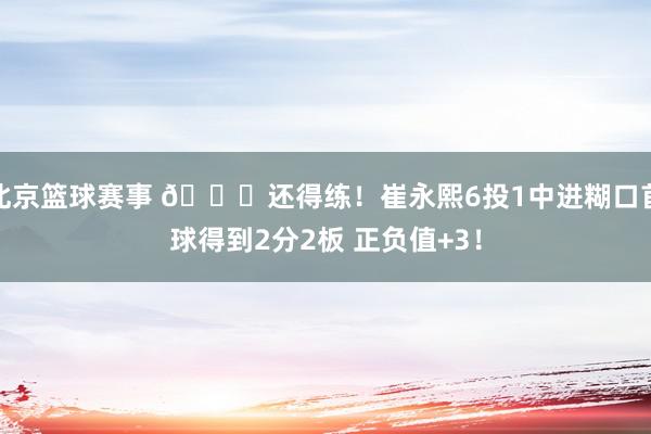 北京篮球赛事 👏还得练！崔永熙6投1中进糊口首球得到2分2板 正负值+3！