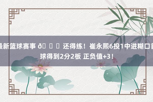 最新篮球赛事 👏还得练！崔永熙6投1中进糊口首球得到2分2板 正负值+3！