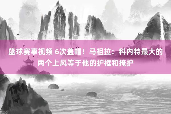 篮球赛事视频 6次盖帽！马祖拉：科内特最大的两个上风等于他的护框和掩护