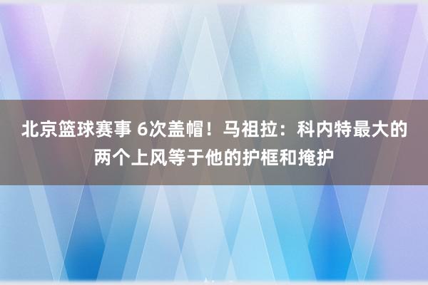 北京篮球赛事 6次盖帽！马祖拉：科内特最大的两个上风等于他的护框和掩护