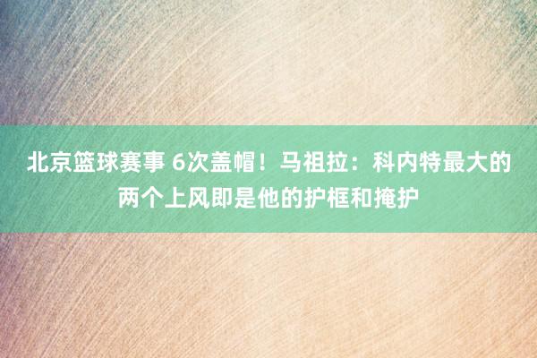 北京篮球赛事 6次盖帽！马祖拉：科内特最大的两个上风即是他的护框和掩护