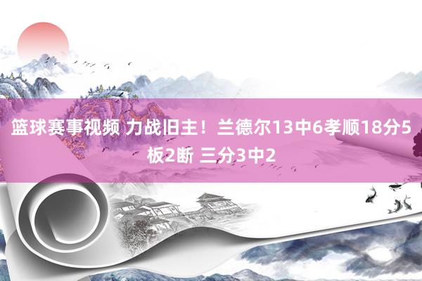 篮球赛事视频 力战旧主！兰德尔13中6孝顺18分5板2断 三分3中2