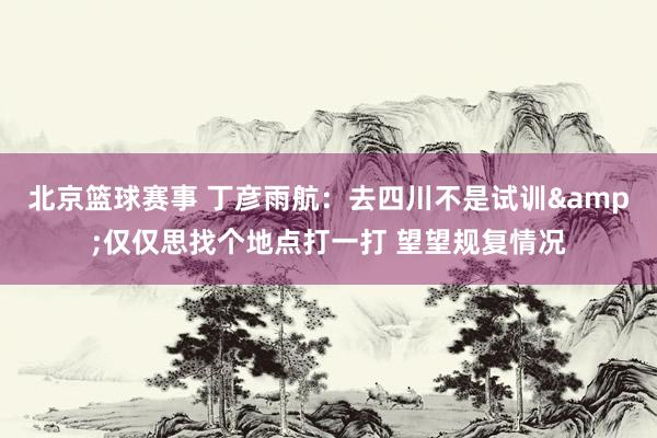 北京篮球赛事 丁彦雨航：去四川不是试训&仅仅思找个地点打一打 望望规复情况