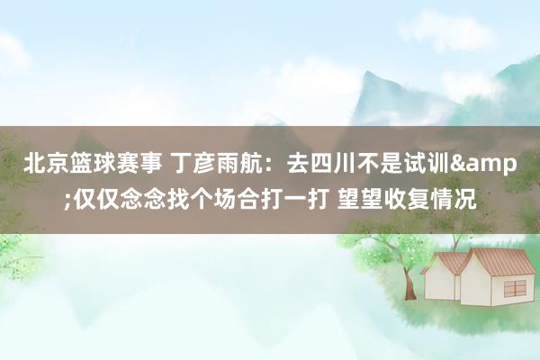 北京篮球赛事 丁彦雨航：去四川不是试训&仅仅念念找个场合打一打 望望收复情况