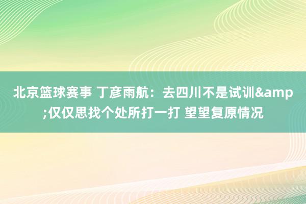 北京篮球赛事 丁彦雨航：去四川不是试训&仅仅思找个处所打一打 望望复原情况