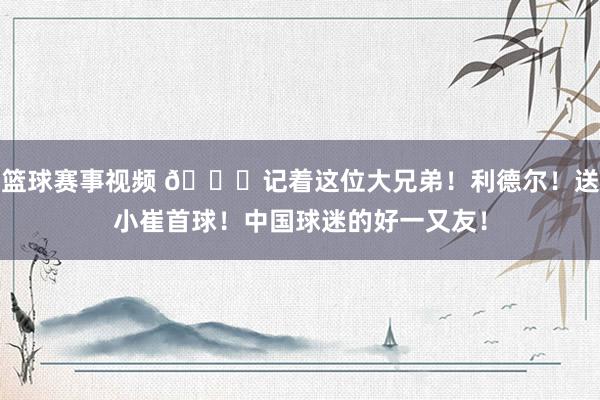 篮球赛事视频 😁记着这位大兄弟！利德尔！送小崔首球！中国球迷的好一又友！