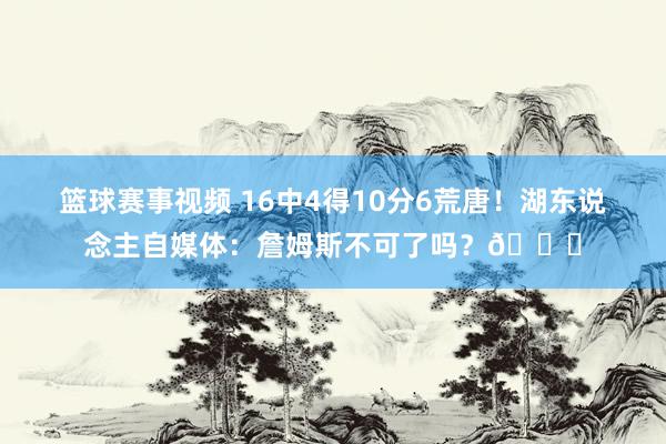 篮球赛事视频 16中4得10分6荒唐！湖东说念主自媒体：詹姆斯不可了吗？💔