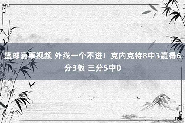 篮球赛事视频 外线一个不进！克内克特8中3赢得6分3板 三分5中0