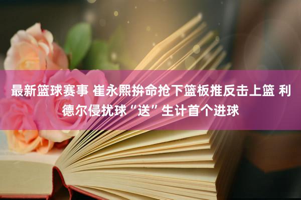 最新篮球赛事 崔永熙拚命抢下篮板推反击上篮 利德尔侵扰球“送”生计首个进球