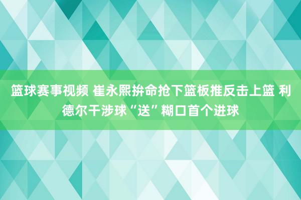 篮球赛事视频 崔永熙拚命抢下篮板推反击上篮 利德尔干涉球“送”糊口首个进球