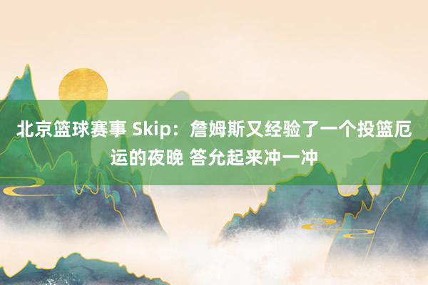 北京篮球赛事 Skip：詹姆斯又经验了一个投篮厄运的夜晚 答允起来冲一冲