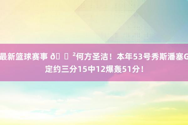 最新篮球赛事 😲何方圣洁！本年53号秀斯潘塞G定约三分15中12爆轰51分！