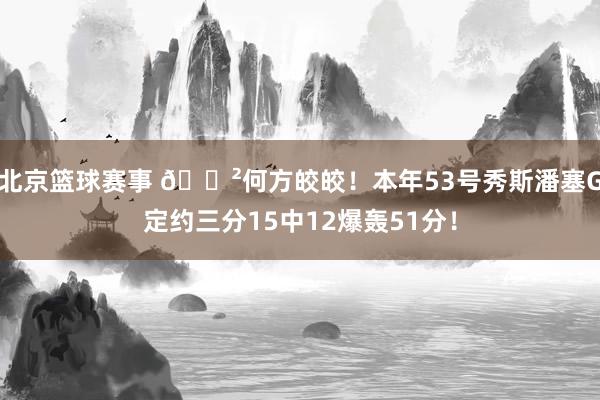 北京篮球赛事 😲何方皎皎！本年53号秀斯潘塞G定约三分15中12爆轰51分！