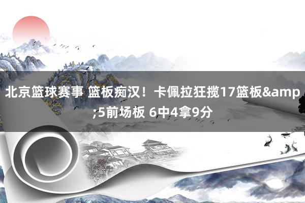 北京篮球赛事 篮板痴汉！卡佩拉狂揽17篮板&5前场板 6中4拿9分