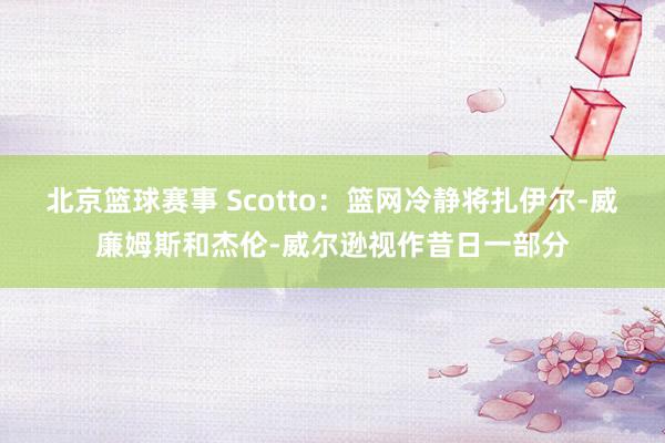 北京篮球赛事 Scotto：篮网冷静将扎伊尔-威廉姆斯和杰伦-威尔逊视作昔日一部分