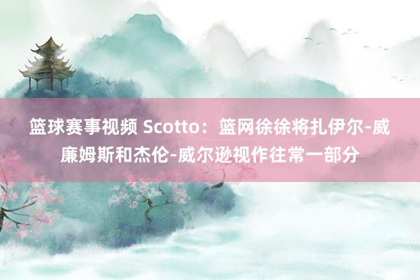 篮球赛事视频 Scotto：篮网徐徐将扎伊尔-威廉姆斯和杰伦-威尔逊视作往常一部分