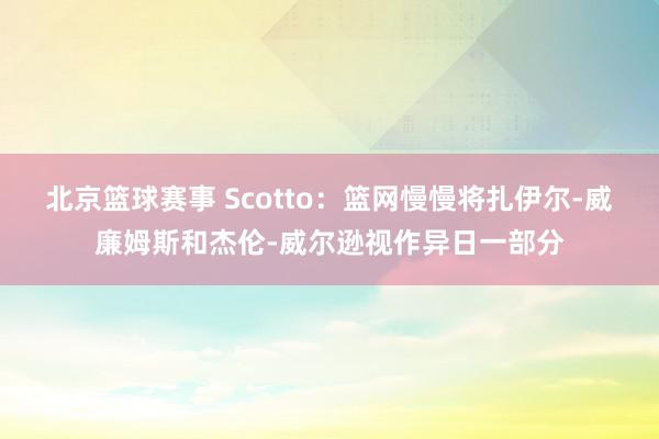 北京篮球赛事 Scotto：篮网慢慢将扎伊尔-威廉姆斯和杰伦-威尔逊视作异日一部分