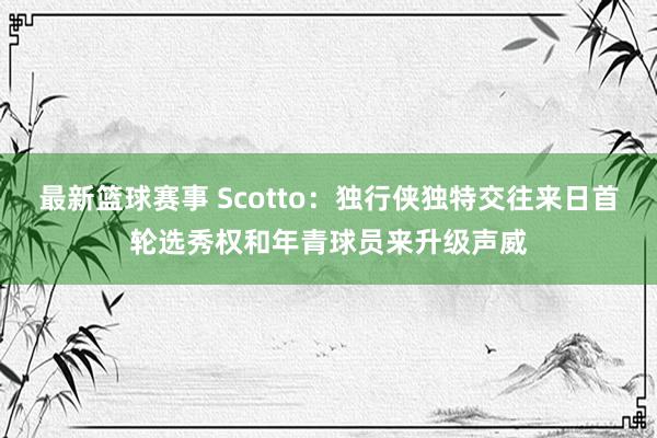 最新篮球赛事 Scotto：独行侠独特交往来日首轮选秀权和年青球员来升级声威