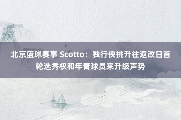 北京篮球赛事 Scotto：独行侠挑升往返改日首轮选秀权和年青球员来升级声势