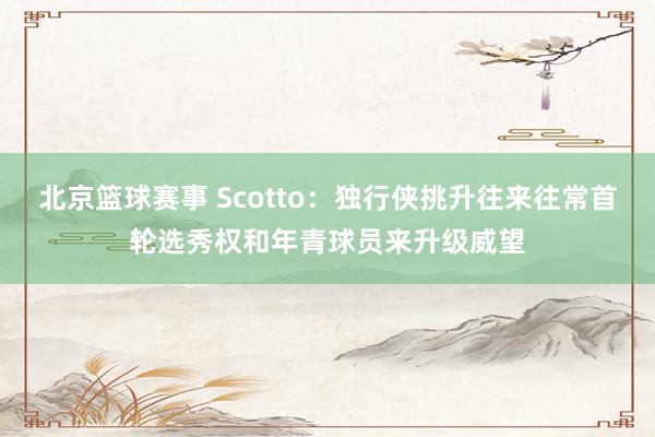 北京篮球赛事 Scotto：独行侠挑升往来往常首轮选秀权和年青球员来升级威望