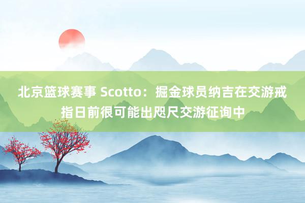 北京篮球赛事 Scotto：掘金球员纳吉在交游戒指日前很可能出咫尺交游征询中