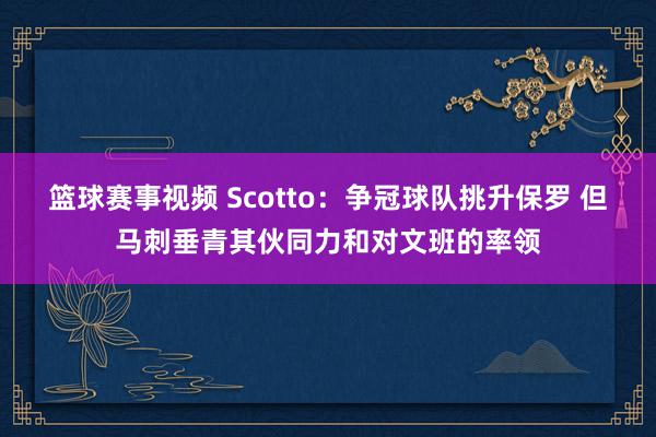 篮球赛事视频 Scotto：争冠球队挑升保罗 但马刺垂青其伙同力和对文班的率领