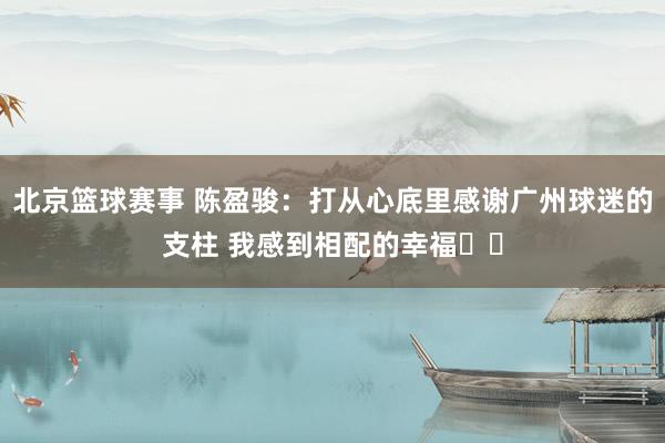 北京篮球赛事 陈盈骏：打从心底里感谢广州球迷的支柱 我感到相配的幸福❤️