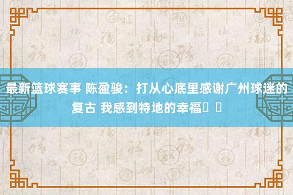 最新篮球赛事 陈盈骏：打从心底里感谢广州球迷的复古 我感到特地的幸福❤️