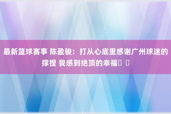 最新篮球赛事 陈盈骏：打从心底里感谢广州球迷的撑捏 我感到绝顶的幸福❤️