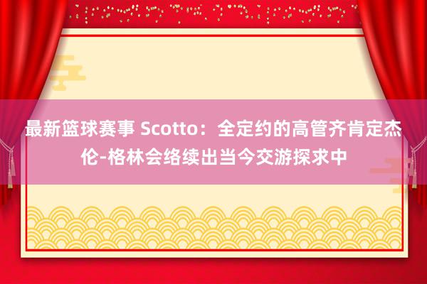 最新篮球赛事 Scotto：全定约的高管齐肯定杰伦-格林会络续出当今交游探求中