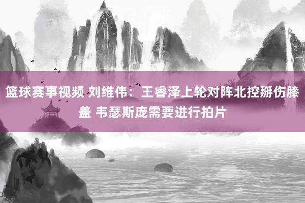 篮球赛事视频 刘维伟：王睿泽上轮对阵北控掰伤膝盖 韦瑟斯庞需要进行拍片