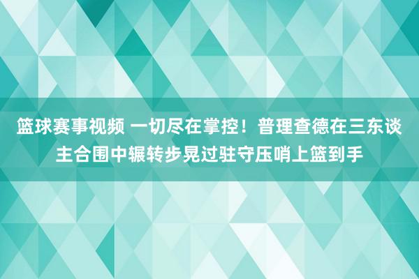 篮球赛事视频 一切尽在掌控！普理查德在三东谈主合围中辗转步晃过驻守压哨上篮到手