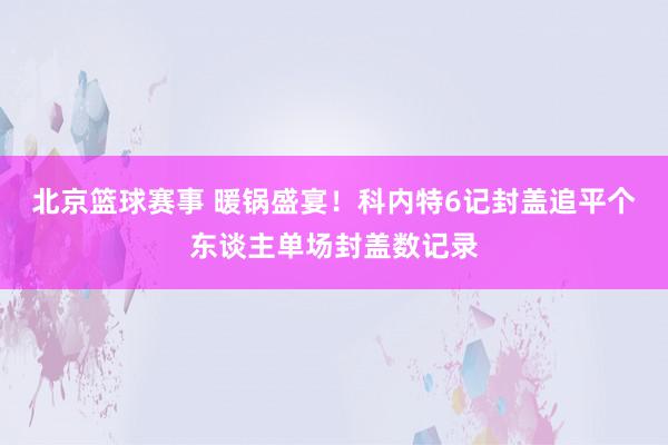 北京篮球赛事 暖锅盛宴！科内特6记封盖追平个东谈主单场封盖数记录