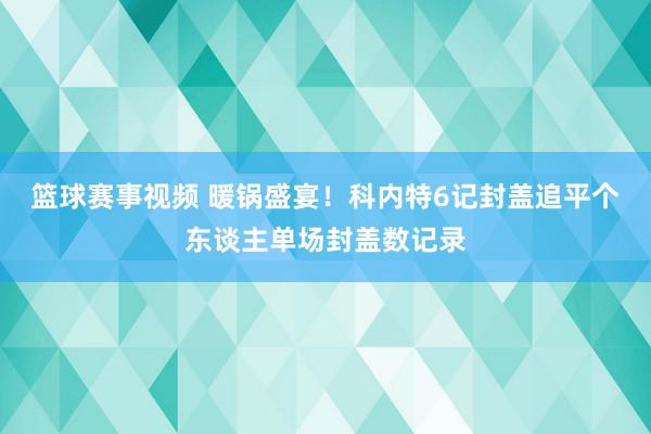 篮球赛事视频 暖锅盛宴！科内特6记封盖追平个东谈主单场封盖数记录