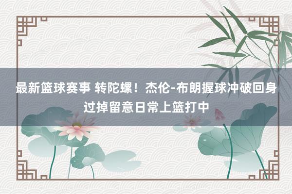 最新篮球赛事 转陀螺！杰伦-布朗握球冲破回身过掉留意日常上篮打中