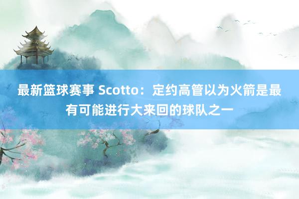 最新篮球赛事 Scotto：定约高管以为火箭是最有可能进行大来回的球队之一