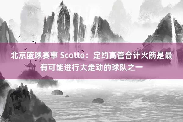 北京篮球赛事 Scotto：定约高管合计火箭是最有可能进行大走动的球队之一