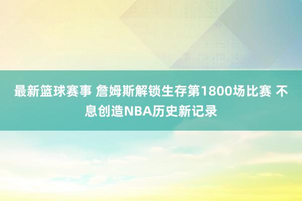 最新篮球赛事 詹姆斯解锁生存第1800场比赛 不息创造NBA历史新记录