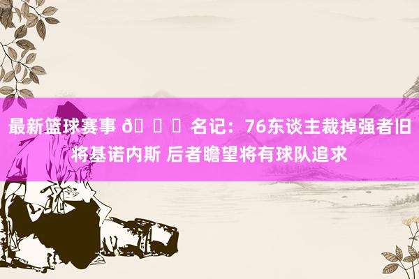 最新篮球赛事 👀名记：76东谈主裁掉强者旧将基诺内斯 后者瞻望将有球队追求