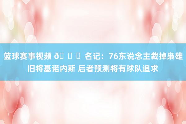 篮球赛事视频 👀名记：76东说念主裁掉枭雄旧将基诺内斯 后者预测将有球队追求