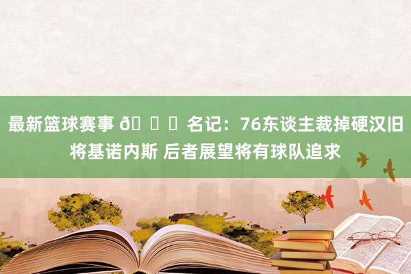 最新篮球赛事 👀名记：76东谈主裁掉硬汉旧将基诺内斯 后者展望将有球队追求