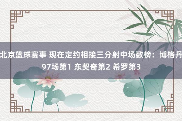 北京篮球赛事 现在定约相接三分射中场数榜：博格丹97场第1 东契奇第2 希罗第3