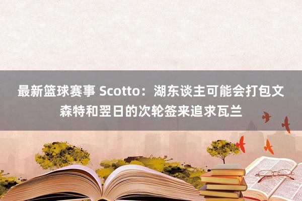 最新篮球赛事 Scotto：湖东谈主可能会打包文森特和翌日的次轮签来追求瓦兰